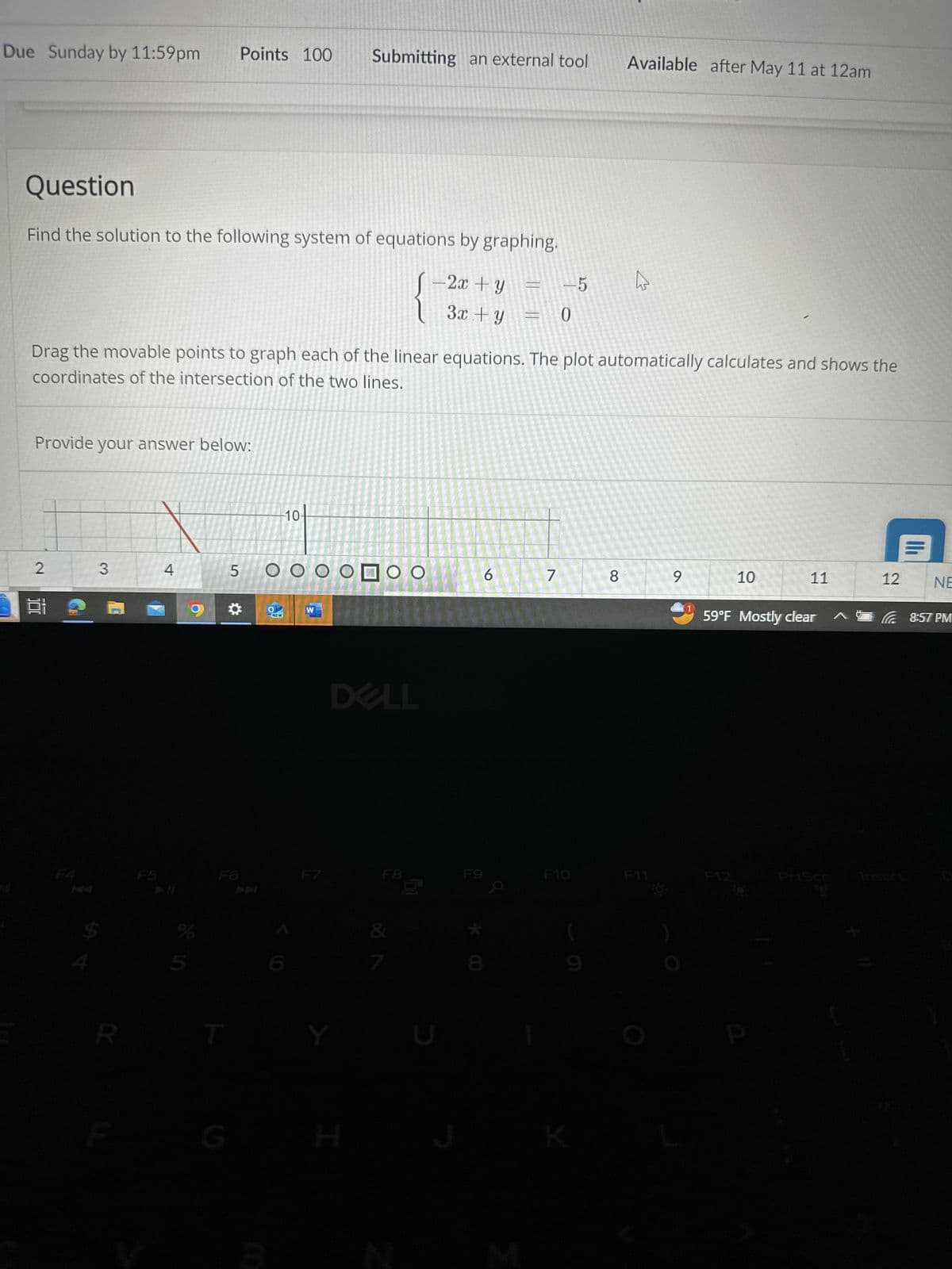Due Sunday by 11:59pm Points 100 Submitting an external tool
Available after May 11 at 12am
Question
Find the solution to the following system of equations by graphing.
- 2x + y
3x + y
-5
0
Drag the movable points to graph each of the linear equations. The plot automatically calculates and shows the
coordinates of the intersection of the two lines.
Provide your answer below:
2
3
4
5
F4
FS
F6
10-
OOOOOOO
NEW
W
DELL
6
10
7
8
9
10
11
12
NE
59°F Mostly clear
8:57 PM
F7
F8
F9
F10
F11
F12
PriScr
Insert
R
T
Y
G
H
8*
K