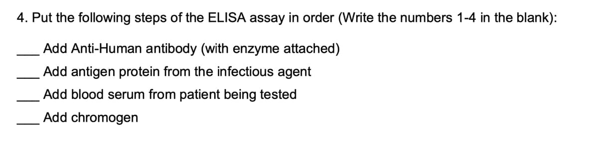 4. Put the following steps of the ELISA assay in order (Write the numbers 1-4 in the blank):
Add Anti-Human antibody (with enzyme attached)
Add antigen protein from the infectious agent
Add blood serum from patient being tested
Add chromogen
