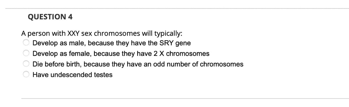 QUESTION 4
A person with XXY sex chromosomes will typically:
Develop as male, because they have the SRY gene
Develop as female, because they have 2 X chromosomes
O Die before birth, because they have an odd number of chromosomes
Have undescended testes
