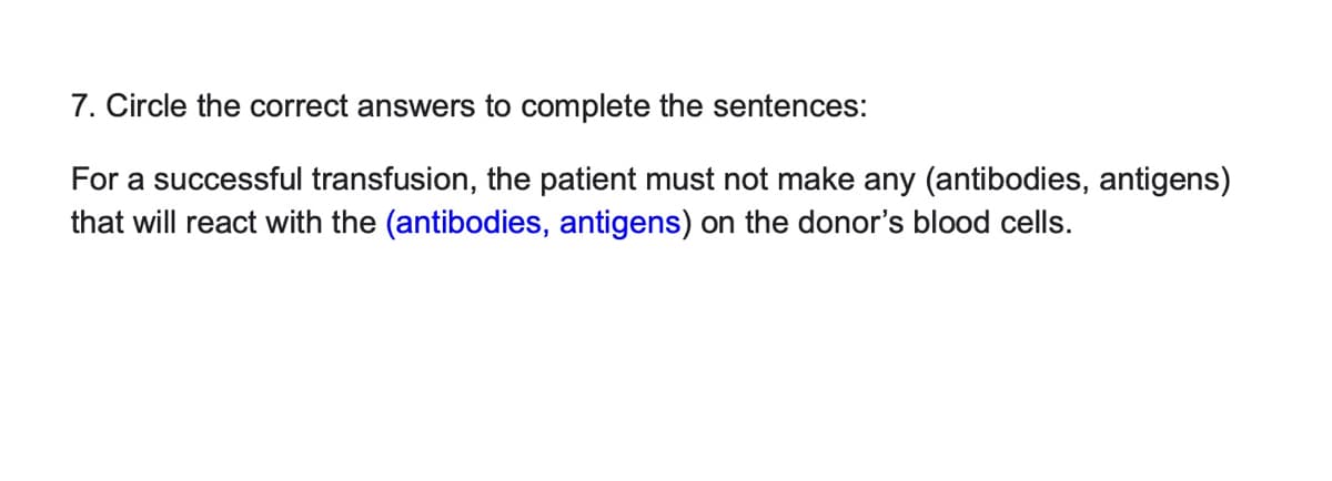 7. Circle the correct answers to complete the sentences:
For a successful transfusion, the patient must not make any (antibodies, antigens)
that will react with the (antibodies, antigens) on the donor's blood cells.
