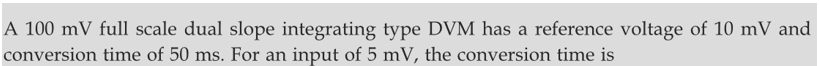 A 100 mV full scale dual slope integrating type DVM has a reference voltage of 10 mV and
conversion time of 50 ms. For an input of 5 mV, the conversion time is