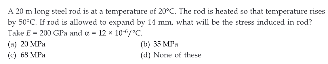 A 20 m long steel rod is at a temperature of 20°C. The rod is heated so that temperature rises
by 50°C. If rod is allowed to expand by 14 mm, what will be the stress induced in rod?
Take E = 200 GPa and a = 12 × 10-6/°C.
(a) 20 MPa
(c) 68 MPa
(b) 35 MPa
(d) None of these