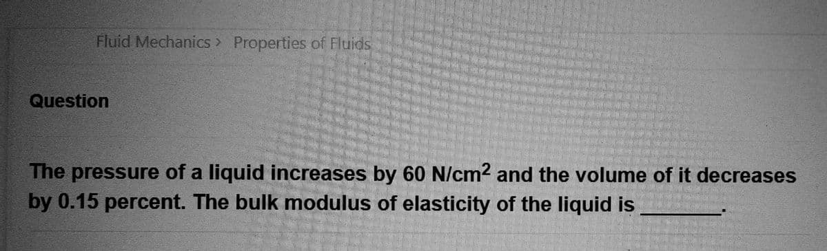 Fluid Mechanics > Properties of Fluids
Question
The pressure of a liquid increases by 60 N/cm² and the volume of it decreases
by 0.15 percent. The bulk modulus of elasticity of the liquid is