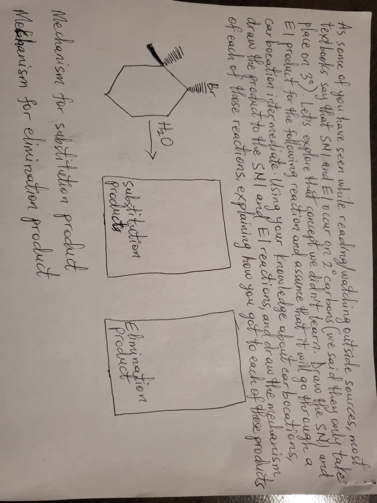 As some of you
textbooks
say
most
have seen while reading/ watching outside sources,
that SMI and El occur on 2° carbons (we said they only take
place on 3°). Let's explore that concept we didn't learn. Draw the SNY and
El product for the following reaction and assume that it will go through a
car bocation intermediate. Using your knowledge about car bocations,
draw the product to the SMI and El reactions, and draw the mechanism
of each of these reactions, explaining how you got to each of these products
Lenna
12₂0
substitution
Products
Mechanism for substitution product
Mechanism for elimination product
Elimination
Product