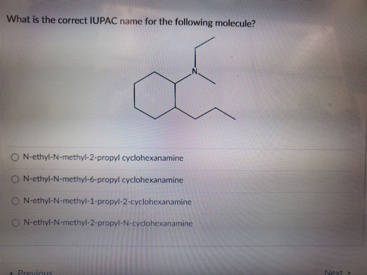 What is the correct IUPAC name for the following molecule?
ON-ethyl-N-methyl-2-propyl cyclohexanamine
O N-ethyl-N-methyl-6-propyl cyclohexanamine
IN
ON-ethyl-N-methyl-1-propyl-2-cyclohexanamine
ⒸN-cthyl-N-methyl-2-propyl-N-cyclohexanamine
Previous
Next