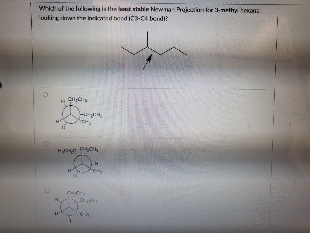 Which of the following is the least stable Newman Projection for 3-methyl hexane
looking down the indicated bond (C3-C4 bond)?
O
H
H CH₂CH3
H₂CH₂C CH₂CH3
H
-CH₂CH3
CH3
CH₂CH3
-H
CH₂
CH₂
CH₂CH₂