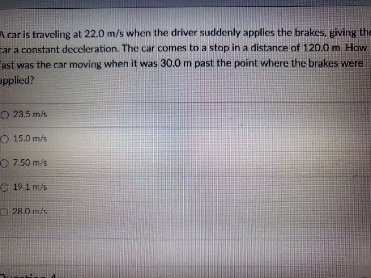 A car is traveling at 22.0 m/s when the driver suddenly applies the brakes, giving the
car a constant deceleration. The car comes to a stop in a distance of 120.0 m. How
fast was the car moving when it was 30.0 m past the point where the brakes were
applied?
O 23.5 m/s
15.0 m/s
7.50 m/s
19.1 m/s
28.0 m/s