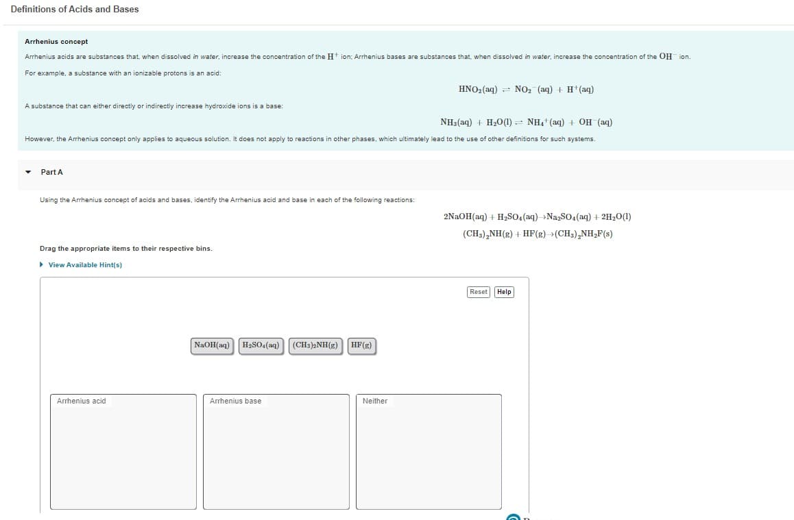 Definitions of Acids and Bases
Arrhenius concept
Arrhenius acids are substances that, when dissolved in water, increase the concentration of the H+ ion; Arrhenius bases are substances that, when dissolved in water, increase the concentration of the OH ion.
For example, a substance with an ionizable protons is an acid:
A substance that can either directly or indirectly increase hydroxide ions is a base:
NH3(aq) + H₂O(1) NH4+ (aq) + OH (aq)
However, the Arrhenius concept only applies aqueous solution. It does not apply to reactions in other phases, which ultimately lead to the use of other definitions for such systems.
Part A
Using the Arrhenius concept of acids and bases, identify the Arrhenius acid and base in each of the following reactions:
Drag the appropriate items to their respective bins.
▸ View Available Hint(s)
Arrhenius acid
NaOH(aq) H₂SO4 (aq) (CH3)2NH(g) HF (g)
Arrhenius base
HNO₂ (aq) NO₂ (aq) + H+ (aq)
Neither
2NaOH(aq) + H₂SO4 (aq) Na2SO4 (aq) + 2H₂O(1)
(CH3)₂NH(g) + HF(g)-(CH3)₂NH₂F(s)
Reset Help