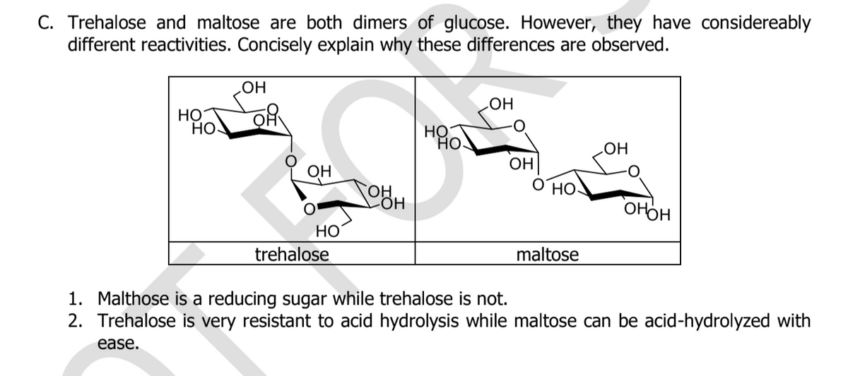 C. Trehalose and maltose are both dimers of glucose. However, they have considereably
different reactivities. Concisely explain why these differences are observed.
HO
НО
НО
HO
Но
HO
OH
Он
HO
OHOH
Но
trehalose
maltose
1. Malthose is a reducing sugar while trehalose is not.
2. Trehalose is very resistant to acid hydrolysis while maltose can be acid-hydrolyzed with
ease.
