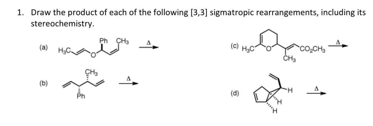 1. Draw the product of each of the following [3,3] sigmatropic rearrangements, including its
stereochemistry.
Ph CH3
(a)
H3C.
(b)
Ph
CH3
(c) H3C
CO₂CH3
CH3
H
(d)