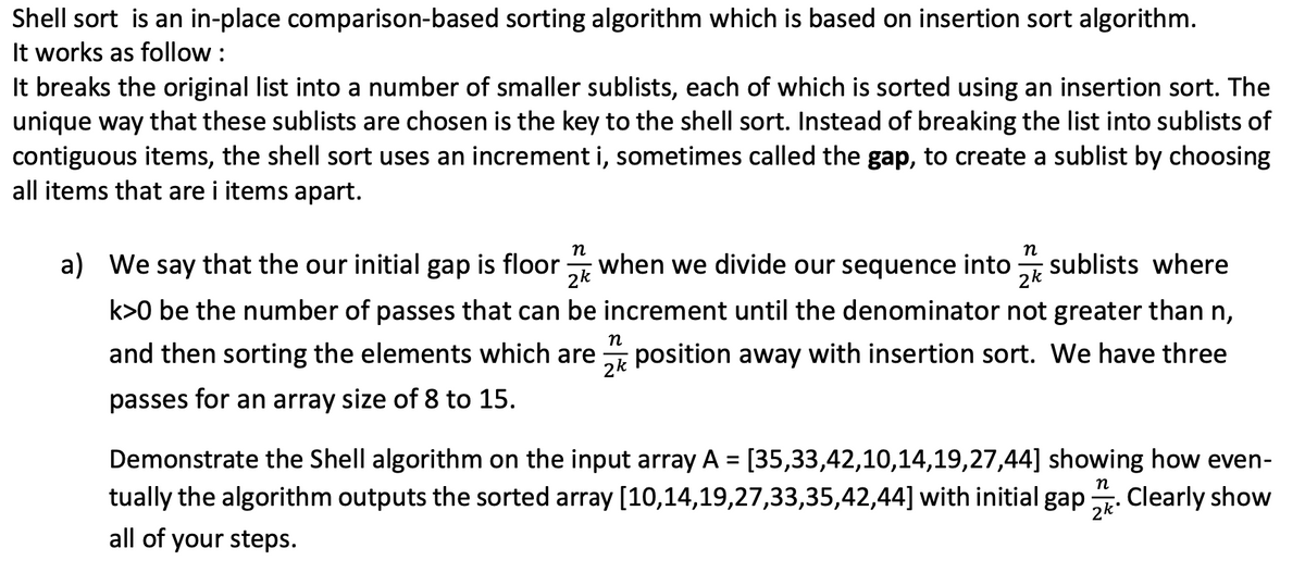 Shell sort is an in-place comparison-based sorting algorithm which is based on insertion sort algorithm.
It works as follow :
It breaks the original list into a number of smaller sublists, each of which is sorted using an insertion sort. The
unique way that these sublists are chosen is the key to the shell sort. Instead of breaking the list into sublists of
contiguous items, the shell sort uses an increment i, sometimes called the gap, to create a sublist by choosing
all items that are i items apart.
n
a) We say that the our initial gap is floor:
when we divide our sequence into
2k
n
sublists where
2k
k>0 be the number of passes that can be increment until the denominator not greater than n,
n
and then sorting the elements which are
position away with insertion sort. We have three
2k
passes for an array size of 8 to 15.
Demonstrate the Shell algorithm on the input array A = [35,33,42,10,14,19,27,44] showing how even-
%3D
п
tually the algorithm outputs the sorted array [10,14,19,27,33,35,42,44] with initial
gap
2k*
Clearly show
all of your steps.
