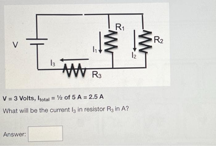 V
T₁₂
Answer:
13 AN R3
R₁
V = 3 Volts, Itotal = 1/2 of 5 A = 2.5 A
What will be the current l3 in resistor R3 in A?
12
ww
R₂