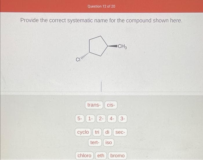 Question 12 of 20
Provide the correct systematic name for the compound shown here.
CH3
C/
trans- cis-
5-
1- 2- 4- 3-
cyclo tri di sec-
tert- iso
chloroeth bromo