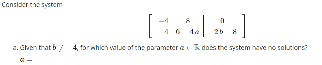 Consider the system
4
8
0
46-4a -26-8
]
a. Given that b −4, for which value of the parameter a E R does the system have no solutions?
a =