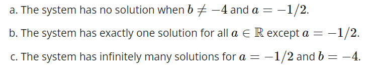= -1/2.
a. The system has no solution when b ‡ -4 and a =
b. The system has exactly one solution for all a E R except a = −
-1/2.
c. The system has infinitely many solutions for a = -1/2 and b = -4.