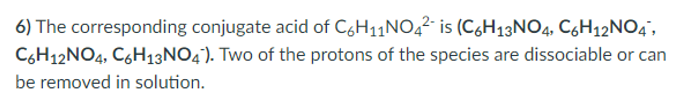 6) The corresponding conjugate acid of C,H11NO42- is (C6H13NO4, C6H12NO4',
C6H12NO4, C,H13NO4). Two of the protons of the species are dissociable or can
be removed in solution.
