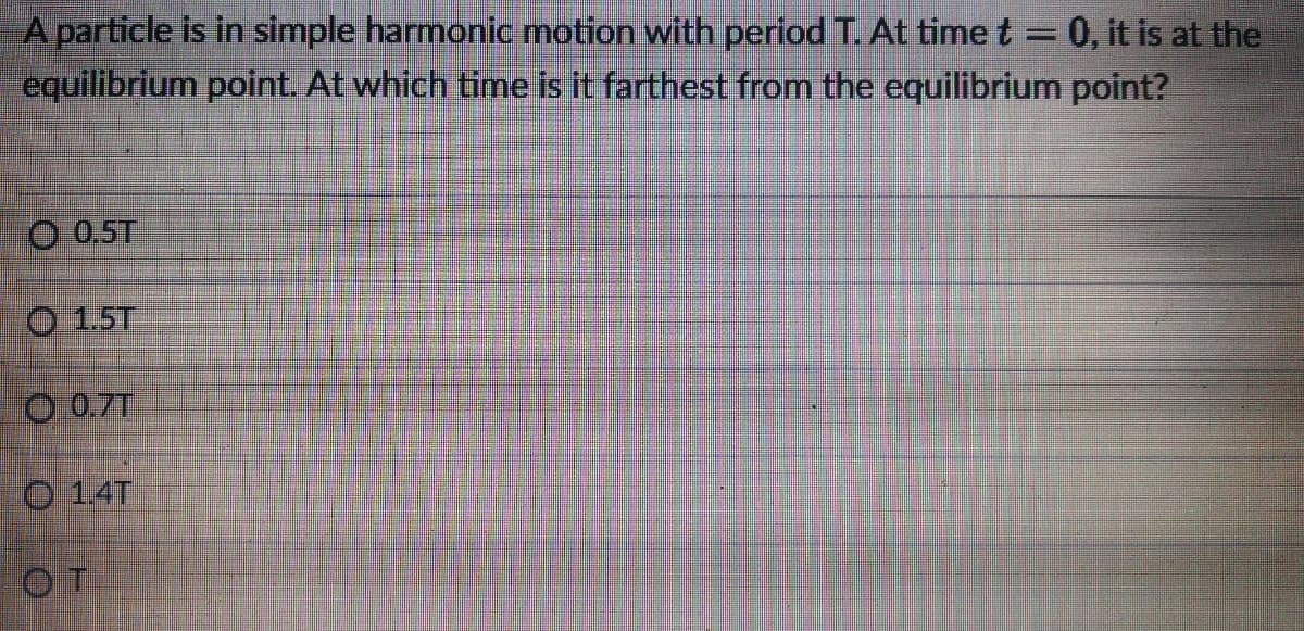 A particle is in simple harmonic motion with period T. At time t 0, it is at the
equilibrium point. At which time is it farthest from the equilibrium point?
O 0.5T
O 15T
O 0.7T
O 1.4T
OT
