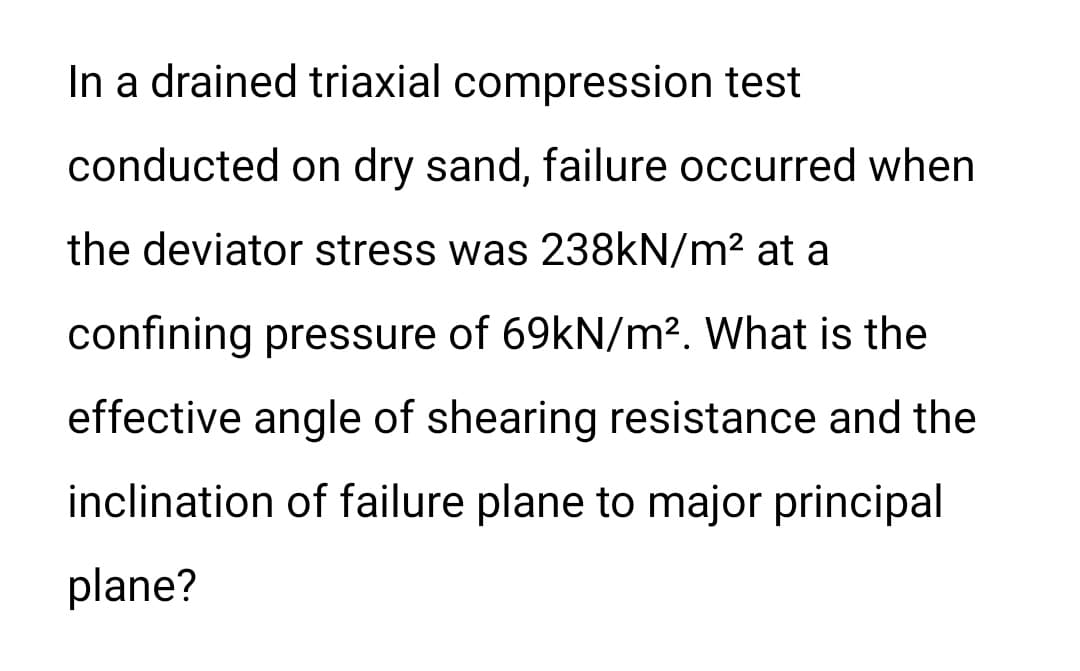 In a drained triaxial compression test
conducted on dry sand, failure occurred when
the deviator stress was 238kN/m² at a
confining pressure of 69kN/m². What is the
effective angle of shearing resistance and the
inclination of failure plane to major principal
plane?