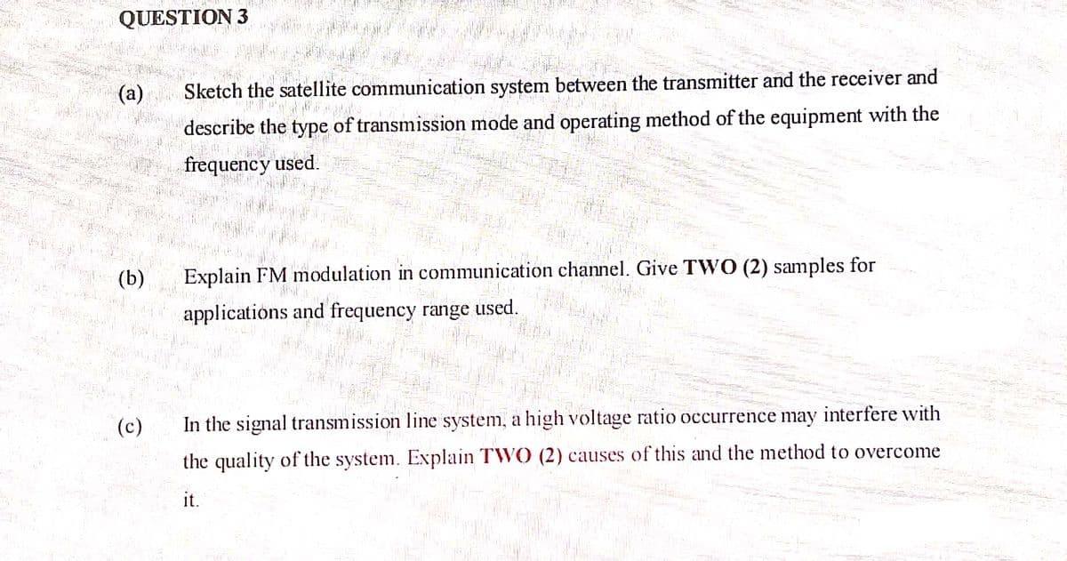 QUESTION 3
(a)
Sketch the satellite communication system between the transmitter and the receiver and
describe the type of transmission mode and operating method of the equipment with the
frequency used.
(b)
Explain FM modulation in communication channel. Give TWO (2) samples for
applications and frequency range used.
(c)
In the signal transmission line system, a high voltage ratio occurrence may interfere with
the quality of the system. Explain TWO (2) causes of this and the method to overcome
it.
