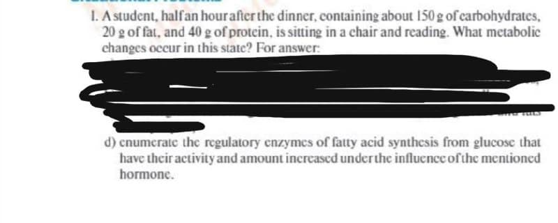 1. A student, halfan hourafter the dinner, containing about 150 g of carbohydrates,
20 g of fat, and 40 g of protein, is sitting in a chair and reading. What metabolic
changes occur in this state? For answer:
d) cnumerate the regulatory cnzymcs of fatty acid synthesis from glucose that
have their activity and amount increased underthe influence of the mentioned
hormone.
