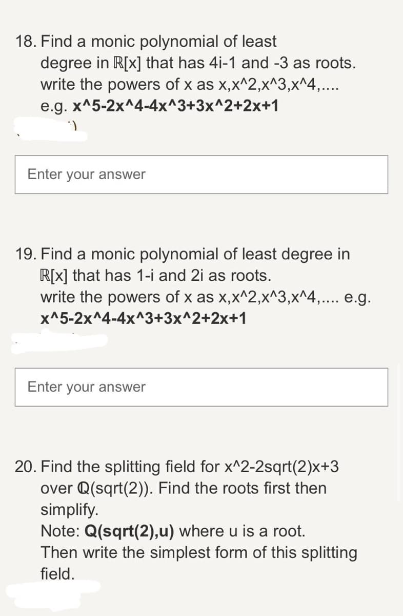 18. Find a monic polynomial of least
degree in R[x] that has 4i-1 and -3 as roots.
write the powers of x as x,x^2,x^3,x^4,....
e.g. x^5-2x^4-4x^3+3x^2+2x+1
Enter your answer
19. Find a monic polynomial of least degree in
R[x] that has 1-i and 2i as roots.
write the powers of x as x,x^2,x^3,x^4,.... e.g.
x^5-2x^4-4x^3+3x^2+2x+1
Enter your answer
20. Find the splitting field for x^2-2sqrt(2)x+3
over Q(sqrt(2)). Find the roots first then
simplify.
Note: Q(sqrt(2),u) where u is a root.
Then write the simplest form of this splitting
field.