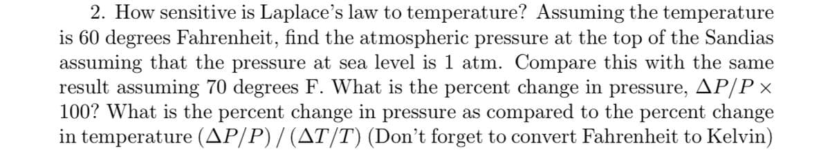 2. How sensitive is Laplace's law to temperature? Assuming the temperature
is 60 degrees Fahrenheit, find the atmospheric pressure at the top of the Sandias
assuming that the pressure at sea level is 1 atm. Compare this with the same
result assuming 70 degrees F. What is the percent change in pressure, AP/P x
100? What is the percent change in pressure as compared to the percent change
in temperature (AP/P) / (AT/T) (Don't forget to convert Fahrenheit to Kelvin)
