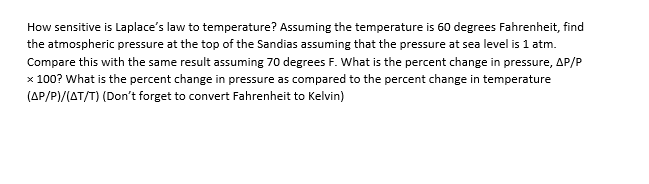 How sensitive is Laplace's law to temperature? Assuming the temperature is 60 degrees Fahrenheit, find
the atmospheric pressure at the top of the Sandias assuming that the pressure at sea level is 1 atm.
Compare this with the same result assuming 70 degrees F. What is the percent change in pressure, AP/P
x 100? What is the percent change in pressure as compared to the percent change in temperature
(AP/P)/(AT/T) (Don't forget to convert Fahrenheit to Kelvin)

