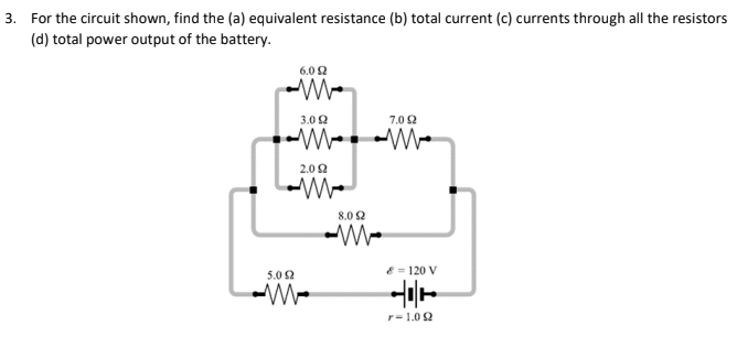3. For the circuit shown, find the (a) equivalent resistance (b) total current (c) currents through all the resistors
(d) total power output of the battery.
6.0 2
3.0 2
7.02
2.02
8.0 2
5.02
E = 120 V
r= 1.0 2
