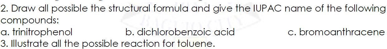 2. Draw all possible the structural formula and give the IUPAC name of the following
compounds:
a. trinitrophenol
3. Illustrate all the possible reaction for toluene.
b. dichlorobenzoic acid
c. bromoanthracene
