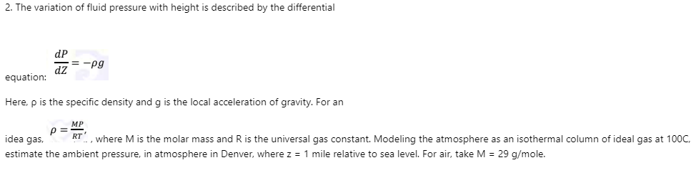 2. The variation of fluid pressure with height is described by the differential
dP
= -pg
dz
equation:
Here, p is the specific density and g is the local acceleration of gravity. For an
МP
p =
idea gas,
RT
, where M is the molar mass and R is the universal gas constant. Modeling the atmosphere as an isothermal column of ideal gas at 100C,
estimate the ambient pressure, in atmosphere in Denver, where z = 1 mile relative to sea level. For air, take M = 29 g/mole.
