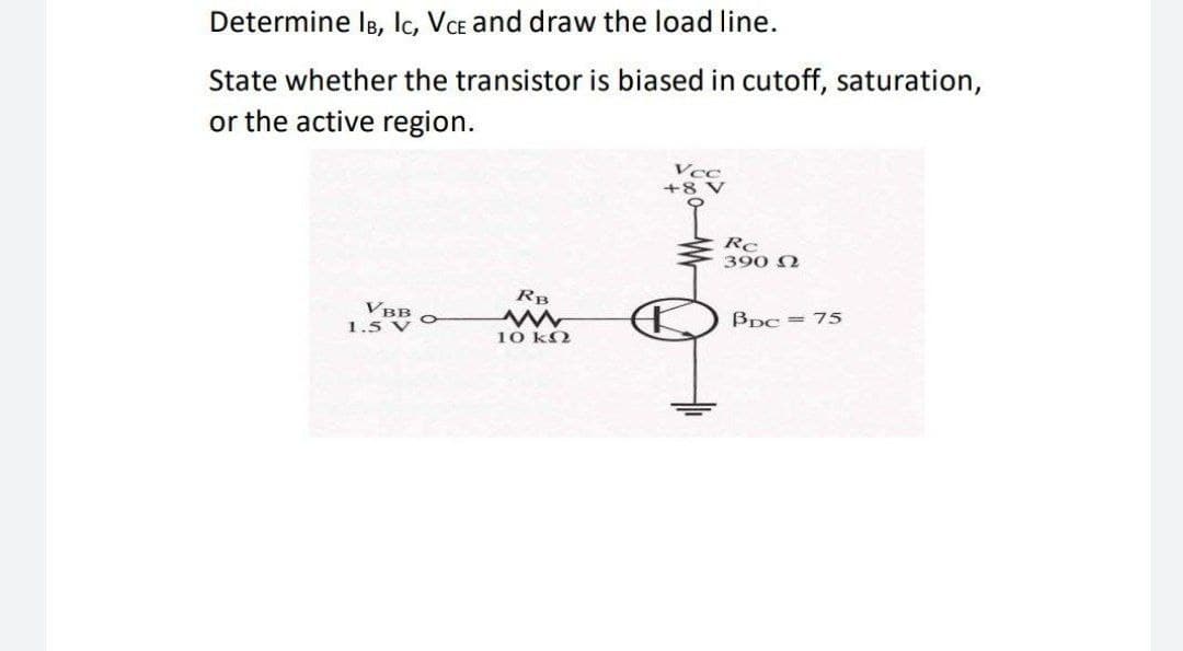 Determine IB, Ic, VcE and draw the load line.
State whether the transistor is biased in cutoff, saturation,
or the active region.
Vcc
+8 V
Rc
390 N
RB
VBB O
BDC = 75
1.5 V
10 kO
