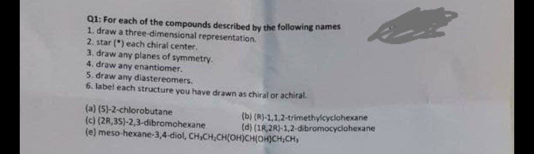 Q1: For each of the compounds described by the following names
1. draw a three-dimensional representation.
2. star (") each chiral center.
3. draw any planes of symmetry.
4. draw any enantiomer.
5. draw any diastereomers.
6. label each structure you have drawn as chiral or achiral.
(a) (S)-2-chlorobutane
(c) (2R,3S}-2,3-dibromohexane
(e) meso-hexane-3,4-diol, CH,CH,CH(OH)CH(OH)CH,CHs
(b) (R)-1,1,2-trimethylcyclohexane
(d) (1R, 2R)-1,2-dibromocyclohexane
