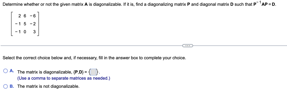 Determine whether or not the given matrix A is diagonalizable. If it is, find a diagonalizing matrix P and diagonal matrix D such that P¯¹AP = D.
1
26 - 6
- 1 5 -2
- 10 3
Select the correct choice below and, if necessary, fill in the answer box to complete your choice.
A. The matrix is diagonalizable, {P,D} = {}.
(Use a comma to separate matrices as needed.)
B. The matrix is not diagonalizable.