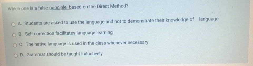 Which one is a false principle based on the Direct Method?
A. Students are asked to use the language and not to demonstrate their knowledge of language
O B. Self correction facilitates language learning
C. The native language is used in the class whenever necessary
O D. Grammar should be taught inductively

