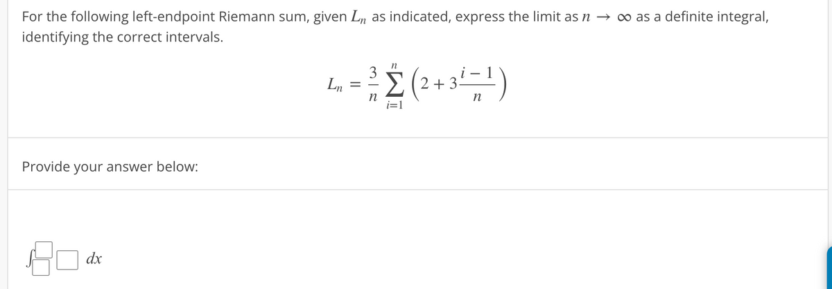 For the following left-endpoint Riemann sum, given Lò as indicated, express the limit as ŉ → ∞ as a definite integral,
identifying the correct intervals.
Provide your answer below:
dx
Ln
-
3
n
Σ(2+3 3² = ¹)
n
i=1