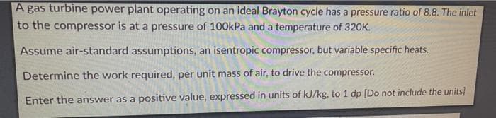 A gas turbine power plant operating on an ideal Brayton cycle has a pressure ratio of 8.8. The inlet
to the compressor is at a pressure of 100kPa and a temperature of 320K.
Assume air-standard assumptions, an isentropic compressor, but variable specific heats.
Determine the work required, per unit mass of air, to drive the compressor.
Enter the answer as a positive value, expressed in units of kJ/kg, to 1 dp [Do not include the units]