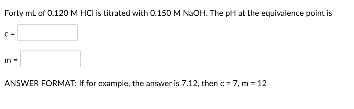 Forty mL of 0.120 M HCI is titrated with 0.150 M NAOH. The pH at the equivalence point is
C =
m =
ANSWER FORMAT: If for example, the answer is 7.12, then c = 7, m = 12
