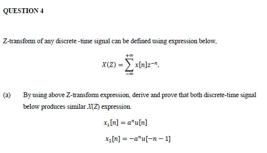 QUESTION 4
Z-transform of any discrete -time signal can be defined using expression below,
+00
X(Z) = > x[n]z=",
(a)
By using above Z-transform expression, derive and prove that both discrete-time signal
below produces similar X(Z) expression.
x,[n] = a"u[n]
x2[n] = -a"u[-n – 1]
