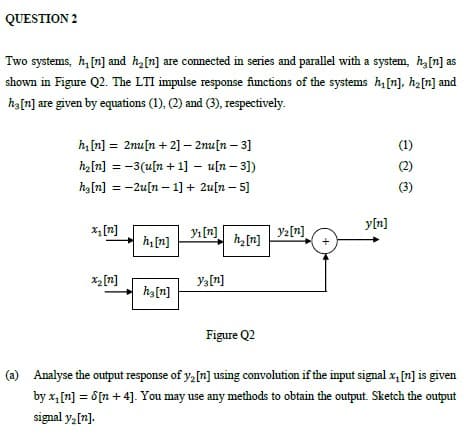 QUESTION 2
Two systems, h, [n] and h,[n] are connected in series and parallel with a system, h,[n] as
shown in Figure Q2. The LTI impulse response functions of the systems h[n], ha[n] and
ha[n] are given by equations (1), (2) and (3), respectively.
h [n] = 2nu[n + 2] – 2nu[n – 3]
(1)
h2[n] = -3(u[n + 1] – u[n – 31)
(2)
%3D
hz[n] = -2u[n – 1] + 2u[n – 5]
(3)
y[n]
x,[n]
Yı [n]
h,[n]
yz[n]
h[n]
x2[n]
Ya[r]
ha[n]
Figure Q2
(a) Analyse the output response of y,[n] using convolution if the input signal x, [n] is given
by x, [n] = 6[n + 4]. You may use any methods to obtain the output. Sketch the output
signal y, [n].

