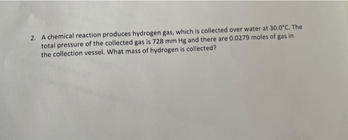 2. A chemical reaction produces hydrogen gas, which is collected over water at 30.0°C. The
total pressure of the collected gas is 728 mm Hg and there are 0.0279 moles of gas in
the collection vessel. What mass of hydrogen is collected?
