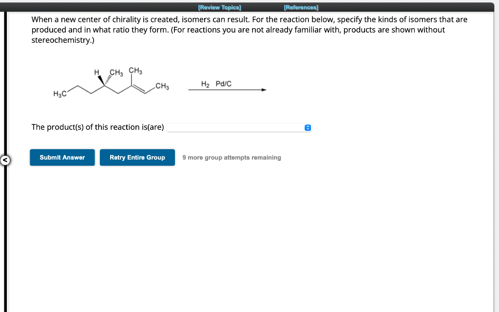 [Review Topics]
[References]
When a new center of chirality is created, isomers can result. For the reaction below, specify the kinds of isomers that are
produced and in what ratio they form. (For reactions you are not already familiar with, products are shown without
stereochemistry.)
H3C
H CH3 CH3
Submit Answer
CH3
The product(s) of this reaction is(are)
Retry Entire Group
H₂ Pd/C
9 more group attempts remaining