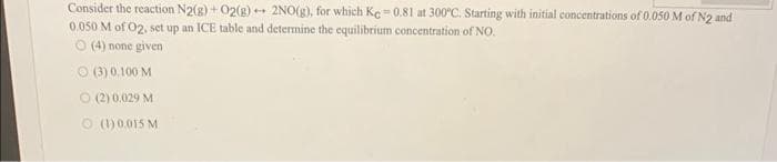 Consider the reaction N2(g) + O2(g) + 2NO(g), for which Ke=0.81 at 300°C. Starting with initial concentrations of 0.050 M of N2 and
0.050 M of 02, set up an ICE table and determine the equilibrium concentration of NO.
O (4) none given
(3) 0.100 M
(2) 0,029 M
O (1)0,015 M