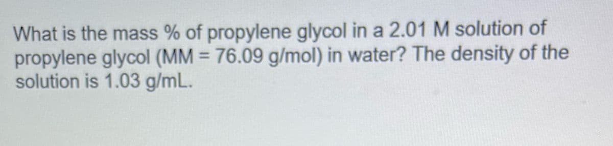 What is the mass % of propylene glycol in a 2.01 M solution of
propylene glycol (MM = 76.09 g/mol) in water? The density of the
solution is 1.03 g/mL.