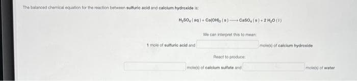 The balanced chemical equation for the reaction between sulfuric acid and calcium hydroxide is:
H₂SO4 (aq) + Ca(OH), (s) CaSO, (s) + 2 H₂O (1)
1 mole of sulfuric acid and
We can interpret this to mean
React to produce
mole(s) of calcium sulfate and
mole(s) of calcium hydroxide
mole(s) of water