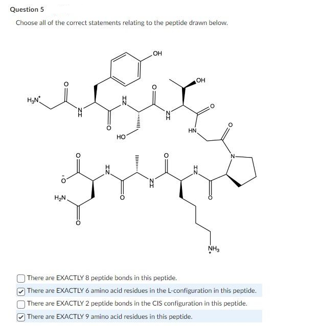 Question 5
Choose all of the correct statements relating to the peptide drawn below.
H₂N*
H₂N
IZ
HO
O:
OH
OH
HN
NH3
There are EXACTLY 8 peptide bonds in this peptide.
There are EXACTLY 6 amino acid residues in the L-configuration in this peptide.
There are EXACTLY 2 peptide bonds in the CIS configuration in this peptide.
There are EXACTLY 9 amino acid residues in this peptide.