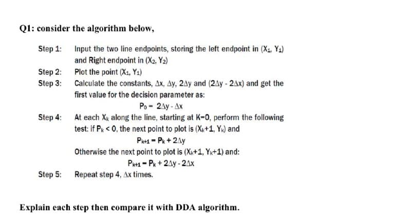 Q1: consider the algorithm below,
Step 1:
Input the two line endpoints, storing the left endpoint in (X1, Ya)
and Right endpoint in (X2, Y2)
Step 2:
Plot the point (X1, Y1)
Calculate the constants, Ax, Ay, 2Ay and (2Ay - 2Ax) and get the
first value for the decision parameter as:
Step 3:
Po = 2Ay - Ax
Step 4:
At each Xx along the line, starting at K-0, perform the following
test: if Pk < 0, the next point to plot is (Xx+1, Yk) and
Pk+1 = Pk + 2Ay
Otherwise the next point to plot is (X+1, Yx+1) and:
P1 - Pk + 2Ay - 2Ax
Step 5:
Repeat step 4, Ax times.
Explain each step then compare it with DDA algorithm.
