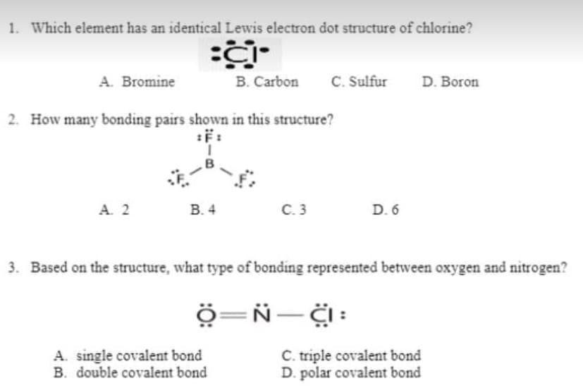 1. Which element has an identical Lewis electron dot structure of chlorine?
A. Bromine
B. Carbon
C. Sulfur
D. Boron
2. How many bonding pairs shown in this structure?
A. 2
В. 4
C. 3
D. 6
3. Based on the structure, what type of bonding represented between oxygen and nitrogen?
ö=Ñ- :
A. single covalent bond
B. double covalent bond
C. triple covalent bond
D. polar covalent bond
