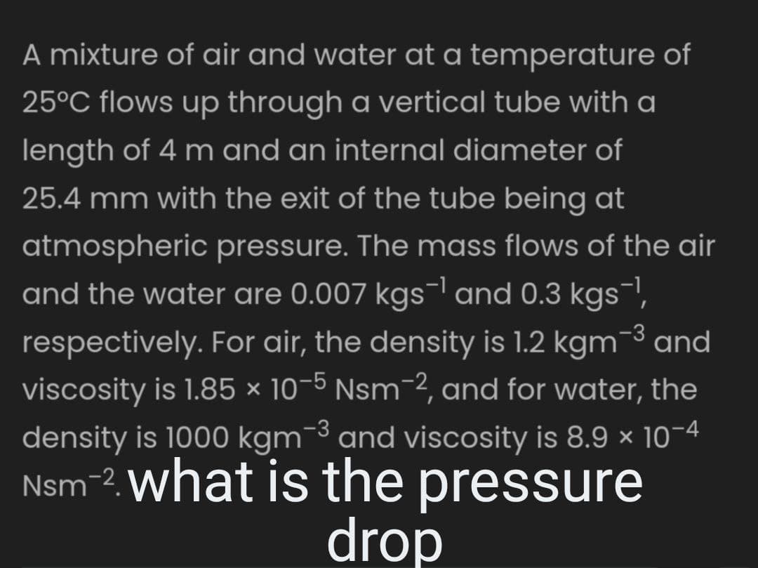 A mixture of air and water at a temperature of
25°C flows up through a vertical tube with a
length of 4 m and an internal diameter of
25.4 mm with the exit of the tube being at
atmospheric pressure. The mass flows of the air
and the water are 0.007 kgs¯¹ and 0.3 kgs¯¹,
respectively. For air, the density is 1.2 kgm¯³ and
viscosity is 1.85 × 10-5 Nsm-2, and for water, the
density is 1000 kgm-3 and viscosity is 8.9 × 10-4
Nsm-2. what is the pressure
drop