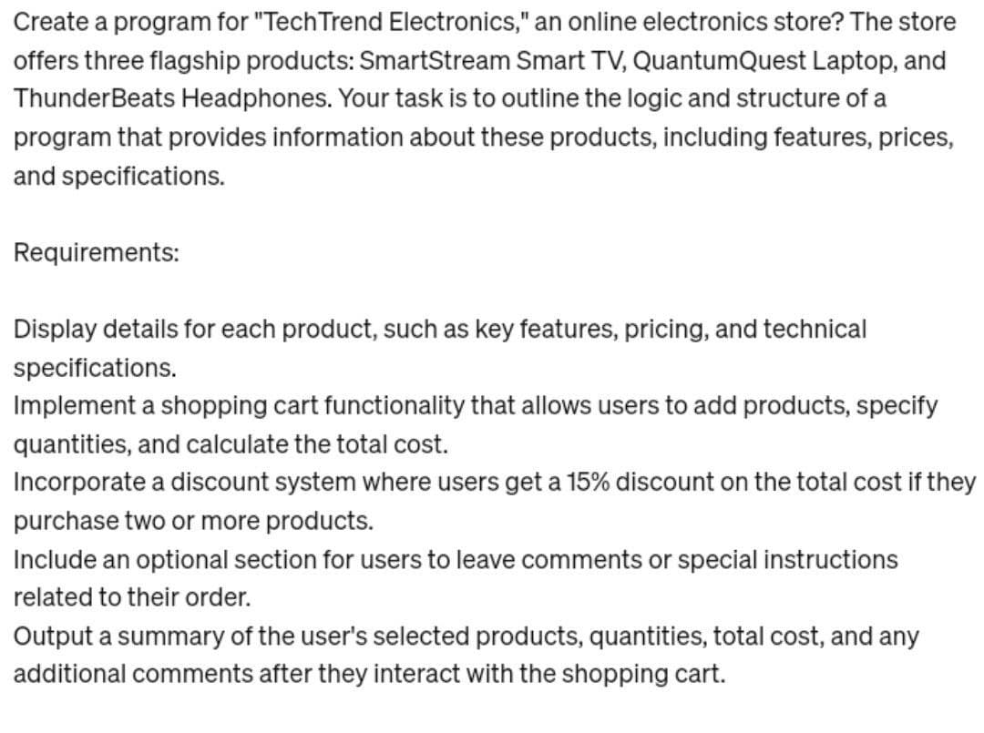 Create a program for "Tech Trend Electronics," an online electronics store? The store
offers three flagship products: SmartStream Smart TV, QuantumQuest Laptop, and
ThunderBeats Headphones. Your task is to outline the logic and structure of a
program that provides information about these products, including features, prices,
and specifications.
Requirements:
Display details for each product, such as key features, pricing, and technical
specifications.
Implement a shopping cart functionality that allows users to add products, specify
quantities, and calculate the total cost.
Incorporate a discount system where users get a 15% discount on the total cost if they
purchase two or more products.
Include an optional section for users to leave comments or special instructions
related to their order.
Output a summary of the user's selected products, quantities, total cost, and any
additional comments after they interact with the shopping cart.