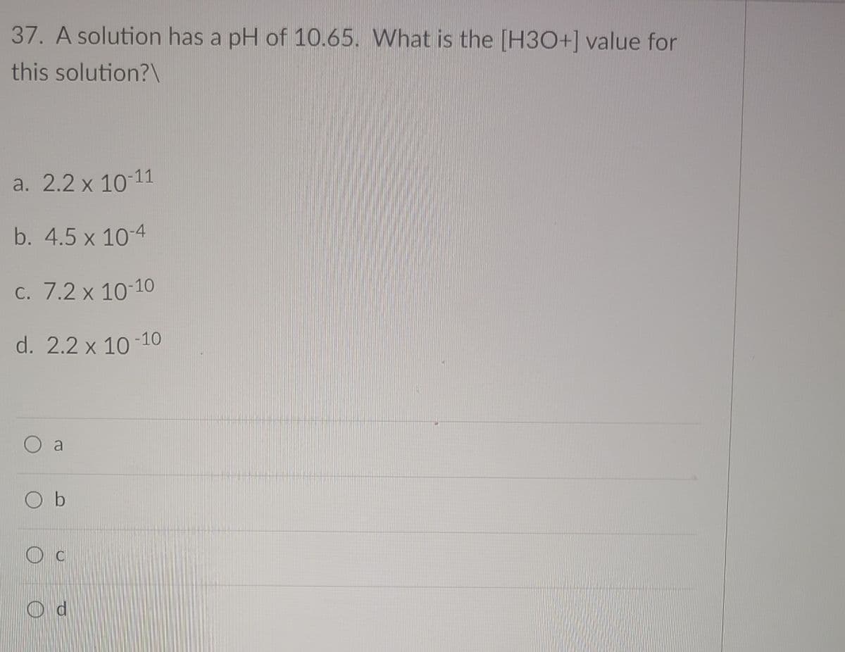 37. A solution has a pH of 10.65. What is the [H3O+] value for
this solution?\
a. 2.2 x 10-11
b. 4.5 x 10-4
C. 7.2 x 10-10
d. 2.2 x 10-10
O a
O b
O c
O d
